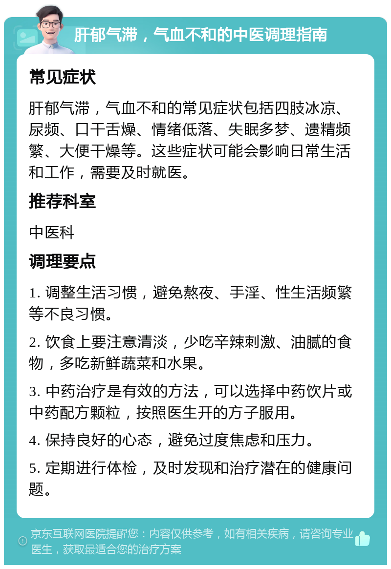 肝郁气滞，气血不和的中医调理指南 常见症状 肝郁气滞，气血不和的常见症状包括四肢冰凉、尿频、口干舌燥、情绪低落、失眠多梦、遗精频繁、大便干燥等。这些症状可能会影响日常生活和工作，需要及时就医。 推荐科室 中医科 调理要点 1. 调整生活习惯，避免熬夜、手淫、性生活频繁等不良习惯。 2. 饮食上要注意清淡，少吃辛辣刺激、油腻的食物，多吃新鲜蔬菜和水果。 3. 中药治疗是有效的方法，可以选择中药饮片或中药配方颗粒，按照医生开的方子服用。 4. 保持良好的心态，避免过度焦虑和压力。 5. 定期进行体检，及时发现和治疗潜在的健康问题。