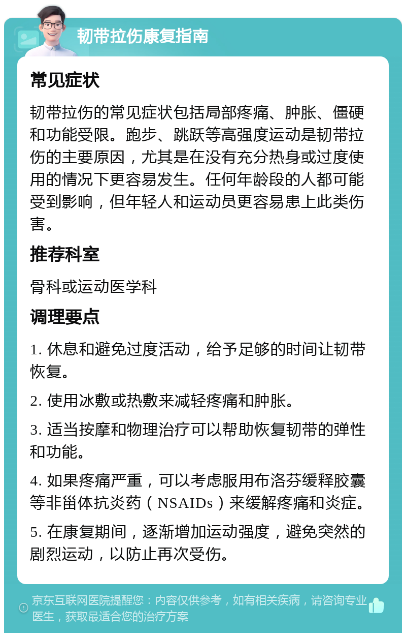 韧带拉伤康复指南 常见症状 韧带拉伤的常见症状包括局部疼痛、肿胀、僵硬和功能受限。跑步、跳跃等高强度运动是韧带拉伤的主要原因，尤其是在没有充分热身或过度使用的情况下更容易发生。任何年龄段的人都可能受到影响，但年轻人和运动员更容易患上此类伤害。 推荐科室 骨科或运动医学科 调理要点 1. 休息和避免过度活动，给予足够的时间让韧带恢复。 2. 使用冰敷或热敷来减轻疼痛和肿胀。 3. 适当按摩和物理治疗可以帮助恢复韧带的弹性和功能。 4. 如果疼痛严重，可以考虑服用布洛芬缓释胶囊等非甾体抗炎药（NSAIDs）来缓解疼痛和炎症。 5. 在康复期间，逐渐增加运动强度，避免突然的剧烈运动，以防止再次受伤。