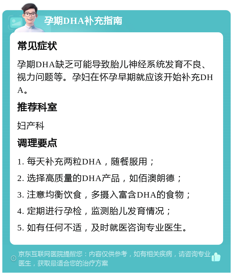 孕期DHA补充指南 常见症状 孕期DHA缺乏可能导致胎儿神经系统发育不良、视力问题等。孕妇在怀孕早期就应该开始补充DHA。 推荐科室 妇产科 调理要点 1. 每天补充两粒DHA，随餐服用； 2. 选择高质量的DHA产品，如佰澳朗德； 3. 注意均衡饮食，多摄入富含DHA的食物； 4. 定期进行孕检，监测胎儿发育情况； 5. 如有任何不适，及时就医咨询专业医生。