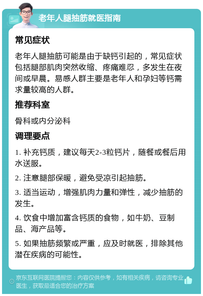 老年人腿抽筋就医指南 常见症状 老年人腿抽筋可能是由于缺钙引起的，常见症状包括腿部肌肉突然收缩、疼痛难忍，多发生在夜间或早晨。易感人群主要是老年人和孕妇等钙需求量较高的人群。 推荐科室 骨科或内分泌科 调理要点 1. 补充钙质，建议每天2-3粒钙片，随餐或餐后用水送服。 2. 注意腿部保暖，避免受凉引起抽筋。 3. 适当运动，增强肌肉力量和弹性，减少抽筋的发生。 4. 饮食中增加富含钙质的食物，如牛奶、豆制品、海产品等。 5. 如果抽筋频繁或严重，应及时就医，排除其他潜在疾病的可能性。