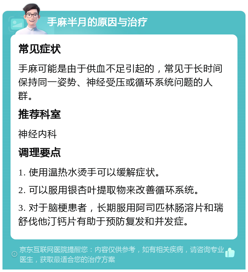 手麻半月的原因与治疗 常见症状 手麻可能是由于供血不足引起的，常见于长时间保持同一姿势、神经受压或循环系统问题的人群。 推荐科室 神经内科 调理要点 1. 使用温热水烫手可以缓解症状。 2. 可以服用银杏叶提取物来改善循环系统。 3. 对于脑梗患者，长期服用阿司匹林肠溶片和瑞舒伐他汀钙片有助于预防复发和并发症。