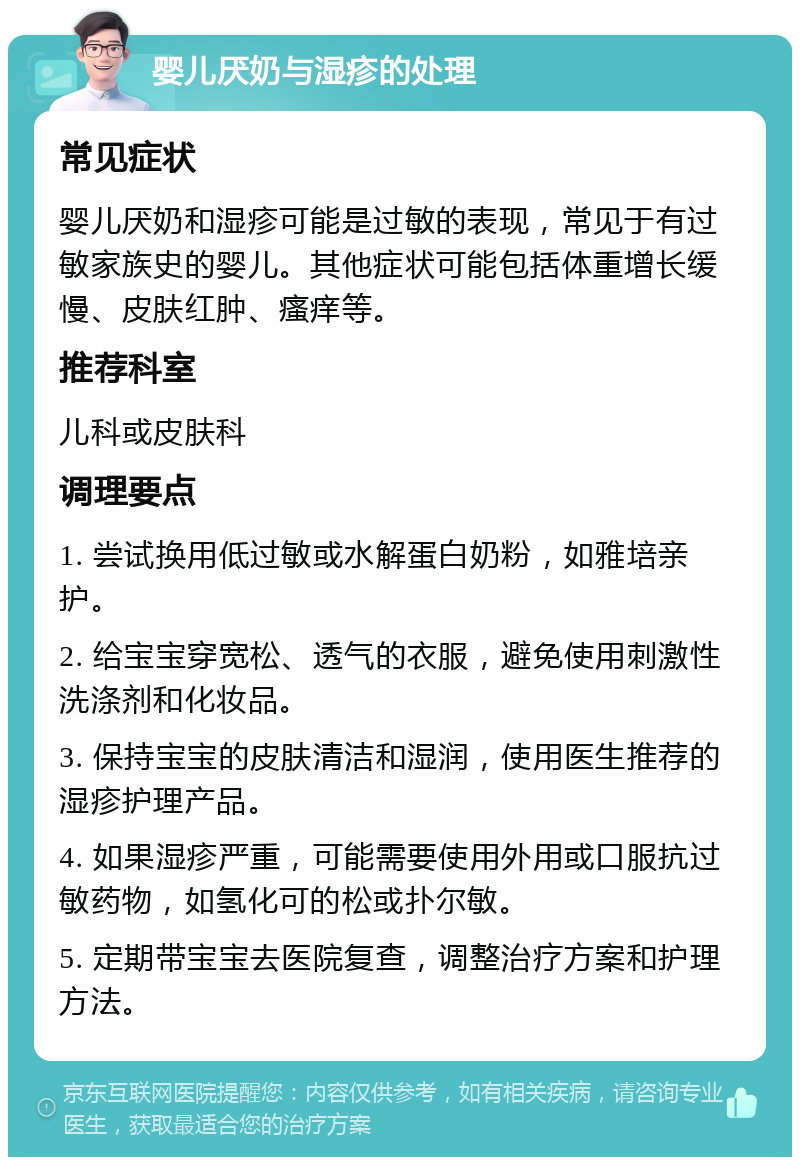 婴儿厌奶与湿疹的处理 常见症状 婴儿厌奶和湿疹可能是过敏的表现，常见于有过敏家族史的婴儿。其他症状可能包括体重增长缓慢、皮肤红肿、瘙痒等。 推荐科室 儿科或皮肤科 调理要点 1. 尝试换用低过敏或水解蛋白奶粉，如雅培亲护。 2. 给宝宝穿宽松、透气的衣服，避免使用刺激性洗涤剂和化妆品。 3. 保持宝宝的皮肤清洁和湿润，使用医生推荐的湿疹护理产品。 4. 如果湿疹严重，可能需要使用外用或口服抗过敏药物，如氢化可的松或扑尔敏。 5. 定期带宝宝去医院复查，调整治疗方案和护理方法。