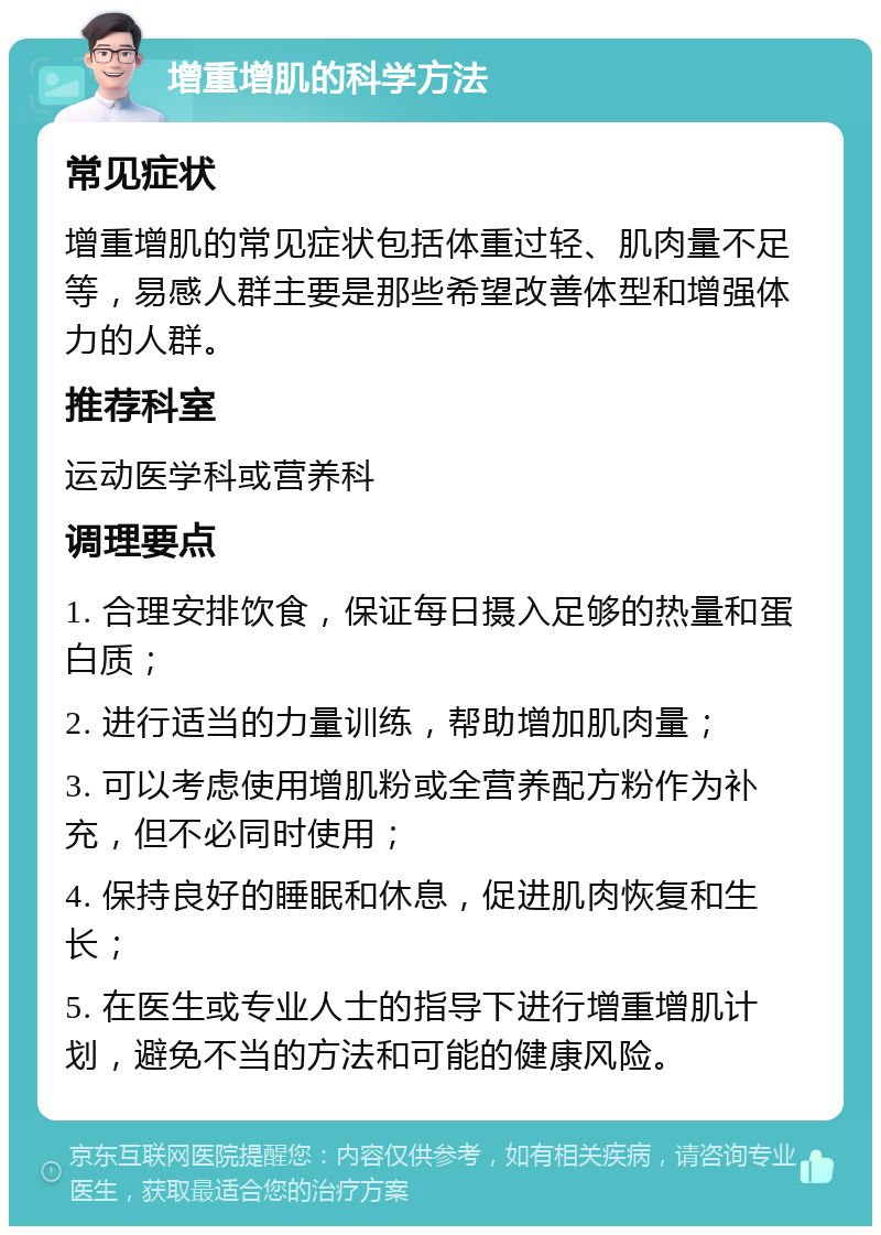 增重增肌的科学方法 常见症状 增重增肌的常见症状包括体重过轻、肌肉量不足等，易感人群主要是那些希望改善体型和增强体力的人群。 推荐科室 运动医学科或营养科 调理要点 1. 合理安排饮食，保证每日摄入足够的热量和蛋白质； 2. 进行适当的力量训练，帮助增加肌肉量； 3. 可以考虑使用增肌粉或全营养配方粉作为补充，但不必同时使用； 4. 保持良好的睡眠和休息，促进肌肉恢复和生长； 5. 在医生或专业人士的指导下进行增重增肌计划，避免不当的方法和可能的健康风险。