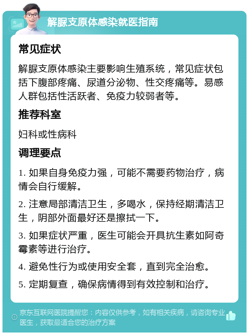 解脲支原体感染就医指南 常见症状 解脲支原体感染主要影响生殖系统，常见症状包括下腹部疼痛、尿道分泌物、性交疼痛等。易感人群包括性活跃者、免疫力较弱者等。 推荐科室 妇科或性病科 调理要点 1. 如果自身免疫力强，可能不需要药物治疗，病情会自行缓解。 2. 注意局部清洁卫生，多喝水，保持经期清洁卫生，阴部外面最好还是擦拭一下。 3. 如果症状严重，医生可能会开具抗生素如阿奇霉素等进行治疗。 4. 避免性行为或使用安全套，直到完全治愈。 5. 定期复查，确保病情得到有效控制和治疗。