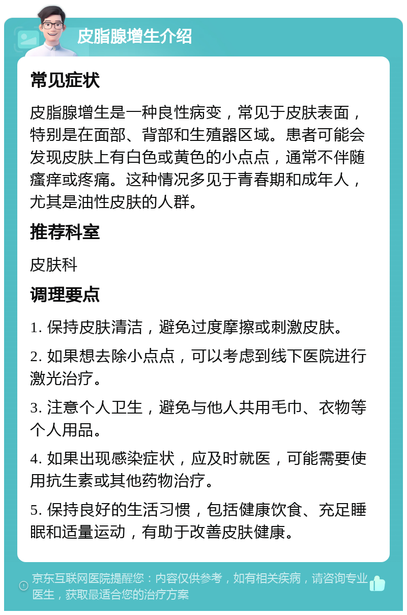 皮脂腺增生介绍 常见症状 皮脂腺增生是一种良性病变，常见于皮肤表面，特别是在面部、背部和生殖器区域。患者可能会发现皮肤上有白色或黄色的小点点，通常不伴随瘙痒或疼痛。这种情况多见于青春期和成年人，尤其是油性皮肤的人群。 推荐科室 皮肤科 调理要点 1. 保持皮肤清洁，避免过度摩擦或刺激皮肤。 2. 如果想去除小点点，可以考虑到线下医院进行激光治疗。 3. 注意个人卫生，避免与他人共用毛巾、衣物等个人用品。 4. 如果出现感染症状，应及时就医，可能需要使用抗生素或其他药物治疗。 5. 保持良好的生活习惯，包括健康饮食、充足睡眠和适量运动，有助于改善皮肤健康。