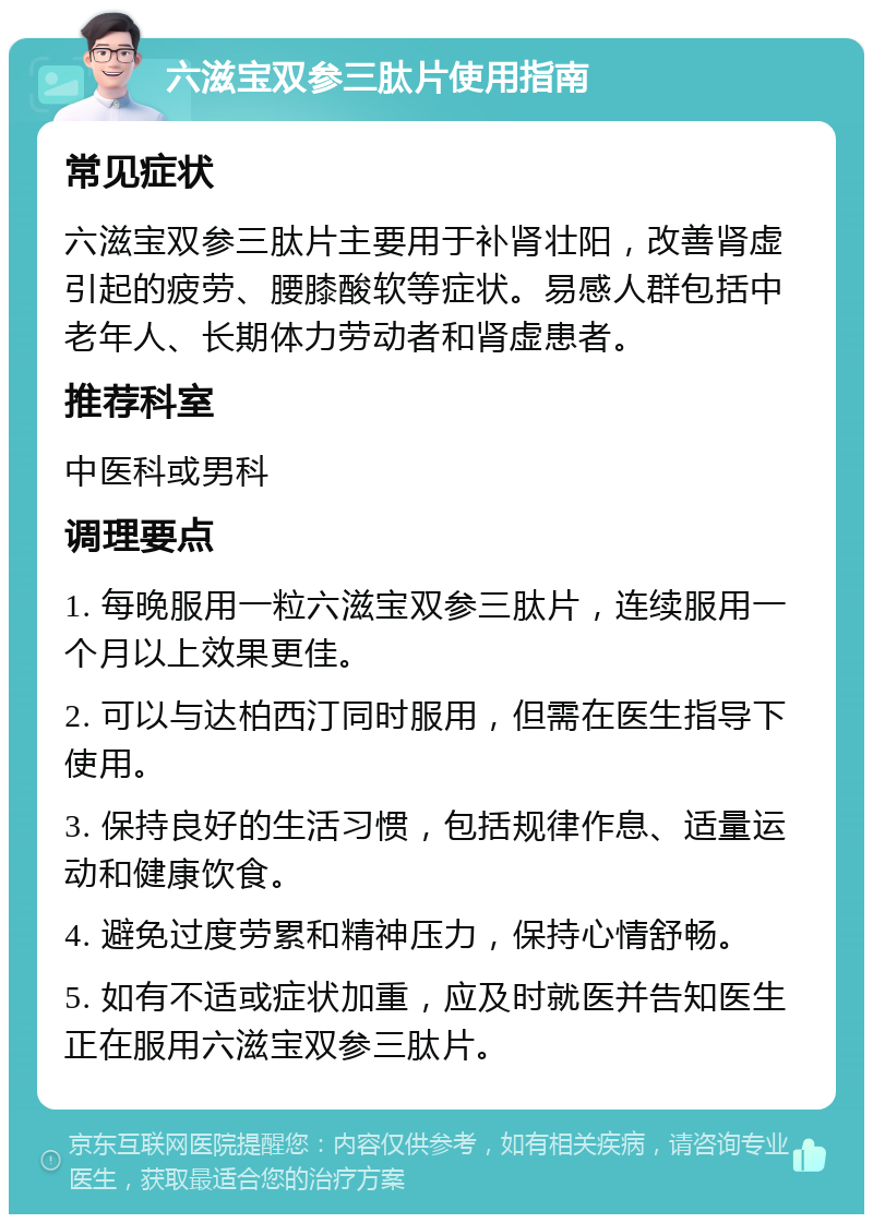 六滋宝双参三肽片使用指南 常见症状 六滋宝双参三肽片主要用于补肾壮阳，改善肾虚引起的疲劳、腰膝酸软等症状。易感人群包括中老年人、长期体力劳动者和肾虚患者。 推荐科室 中医科或男科 调理要点 1. 每晚服用一粒六滋宝双参三肽片，连续服用一个月以上效果更佳。 2. 可以与达柏西汀同时服用，但需在医生指导下使用。 3. 保持良好的生活习惯，包括规律作息、适量运动和健康饮食。 4. 避免过度劳累和精神压力，保持心情舒畅。 5. 如有不适或症状加重，应及时就医并告知医生正在服用六滋宝双参三肽片。