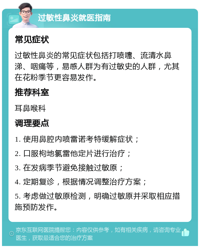 过敏性鼻炎就医指南 常见症状 过敏性鼻炎的常见症状包括打喷嚏、流清水鼻涕、咽痛等，易感人群为有过敏史的人群，尤其在花粉季节更容易发作。 推荐科室 耳鼻喉科 调理要点 1. 使用鼻腔内喷雷诺考特缓解症状； 2. 口服枸地氯雷他定片进行治疗； 3. 在发病季节避免接触过敏原； 4. 定期复诊，根据情况调整治疗方案； 5. 考虑做过敏原检测，明确过敏原并采取相应措施预防发作。