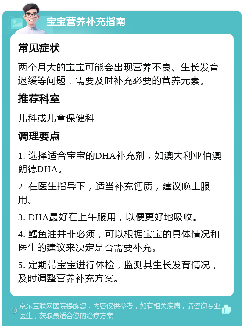 宝宝营养补充指南 常见症状 两个月大的宝宝可能会出现营养不良、生长发育迟缓等问题，需要及时补充必要的营养元素。 推荐科室 儿科或儿童保健科 调理要点 1. 选择适合宝宝的DHA补充剂，如澳大利亚佰澳朗德DHA。 2. 在医生指导下，适当补充钙质，建议晚上服用。 3. DHA最好在上午服用，以便更好地吸收。 4. 鳕鱼油并非必须，可以根据宝宝的具体情况和医生的建议来决定是否需要补充。 5. 定期带宝宝进行体检，监测其生长发育情况，及时调整营养补充方案。