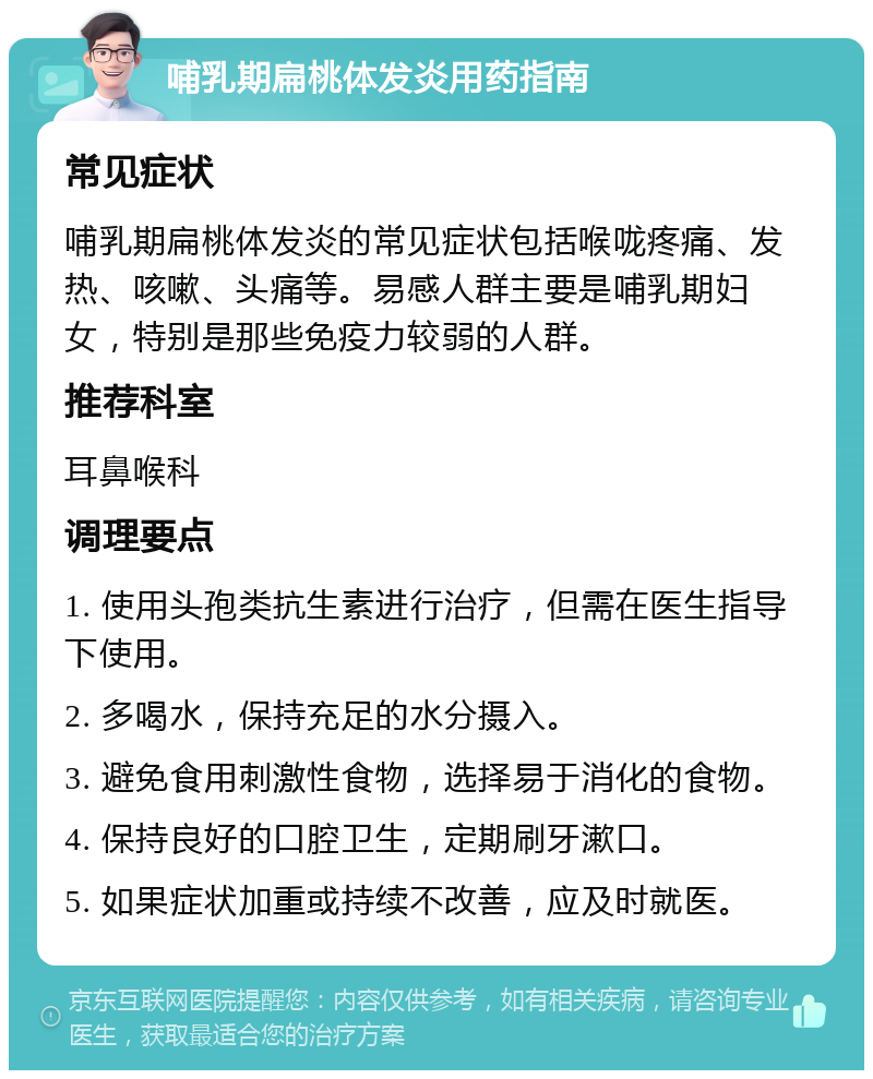 哺乳期扁桃体发炎用药指南 常见症状 哺乳期扁桃体发炎的常见症状包括喉咙疼痛、发热、咳嗽、头痛等。易感人群主要是哺乳期妇女，特别是那些免疫力较弱的人群。 推荐科室 耳鼻喉科 调理要点 1. 使用头孢类抗生素进行治疗，但需在医生指导下使用。 2. 多喝水，保持充足的水分摄入。 3. 避免食用刺激性食物，选择易于消化的食物。 4. 保持良好的口腔卫生，定期刷牙漱口。 5. 如果症状加重或持续不改善，应及时就医。