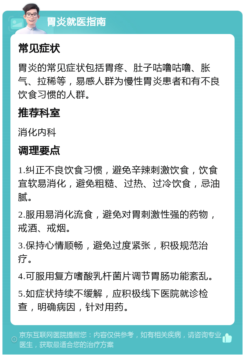 胃炎就医指南 常见症状 胃炎的常见症状包括胃疼、肚子咕噜咕噜、胀气、拉稀等，易感人群为慢性胃炎患者和有不良饮食习惯的人群。 推荐科室 消化内科 调理要点 1.纠正不良饮食习惯，避免辛辣刺激饮食，饮食宜软易消化，避免粗糙、过热、过冷饮食，忌油腻。 2.服用易消化流食，避免对胃刺激性强的药物，戒酒、戒烟。 3.保持心情顺畅，避免过度紧张，积极规范治疗。 4.可服用复方嗜酸乳杆菌片调节胃肠功能紊乱。 5.如症状持续不缓解，应积极线下医院就诊检查，明确病因，针对用药。