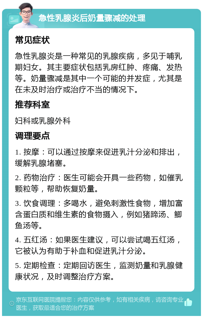 急性乳腺炎后奶量骤减的处理 常见症状 急性乳腺炎是一种常见的乳腺疾病，多见于哺乳期妇女。其主要症状包括乳房红肿、疼痛、发热等。奶量骤减是其中一个可能的并发症，尤其是在未及时治疗或治疗不当的情况下。 推荐科室 妇科或乳腺外科 调理要点 1. 按摩：可以通过按摩来促进乳汁分泌和排出，缓解乳腺堵塞。 2. 药物治疗：医生可能会开具一些药物，如催乳颗粒等，帮助恢复奶量。 3. 饮食调理：多喝水，避免刺激性食物，增加富含蛋白质和维生素的食物摄入，例如猪蹄汤、鲫鱼汤等。 4. 五红汤：如果医生建议，可以尝试喝五红汤，它被认为有助于补血和促进乳汁分泌。 5. 定期检查：定期回访医生，监测奶量和乳腺健康状况，及时调整治疗方案。