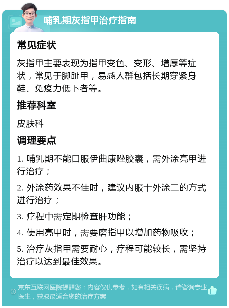 哺乳期灰指甲治疗指南 常见症状 灰指甲主要表现为指甲变色、变形、增厚等症状，常见于脚趾甲，易感人群包括长期穿紧身鞋、免疫力低下者等。 推荐科室 皮肤科 调理要点 1. 哺乳期不能口服伊曲康唑胶囊，需外涂亮甲进行治疗； 2. 外涂药效果不佳时，建议内服十外涂二的方式进行治疗； 3. 疗程中需定期检查肝功能； 4. 使用亮甲时，需要磨指甲以增加药物吸收； 5. 治疗灰指甲需要耐心，疗程可能较长，需坚持治疗以达到最佳效果。