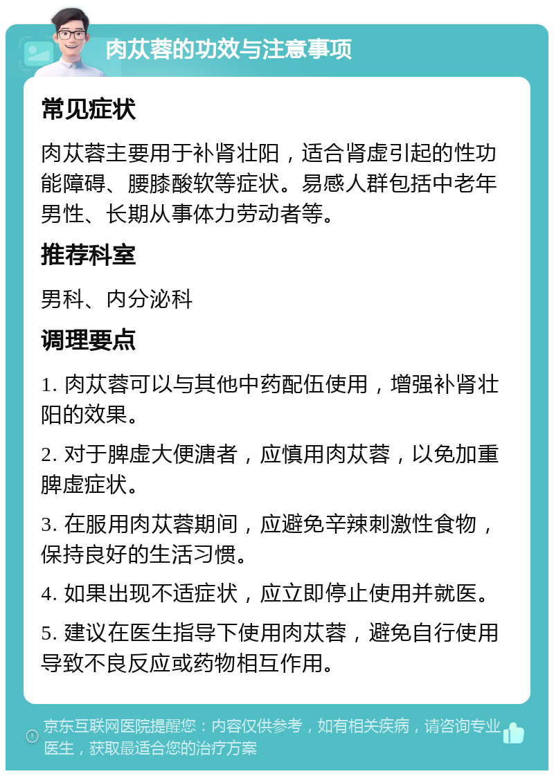 肉苁蓉的功效与注意事项 常见症状 肉苁蓉主要用于补肾壮阳，适合肾虚引起的性功能障碍、腰膝酸软等症状。易感人群包括中老年男性、长期从事体力劳动者等。 推荐科室 男科、内分泌科 调理要点 1. 肉苁蓉可以与其他中药配伍使用，增强补肾壮阳的效果。 2. 对于脾虚大便溏者，应慎用肉苁蓉，以免加重脾虚症状。 3. 在服用肉苁蓉期间，应避免辛辣刺激性食物，保持良好的生活习惯。 4. 如果出现不适症状，应立即停止使用并就医。 5. 建议在医生指导下使用肉苁蓉，避免自行使用导致不良反应或药物相互作用。