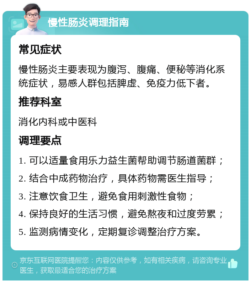 慢性肠炎调理指南 常见症状 慢性肠炎主要表现为腹泻、腹痛、便秘等消化系统症状，易感人群包括脾虚、免疫力低下者。 推荐科室 消化内科或中医科 调理要点 1. 可以适量食用乐力益生菌帮助调节肠道菌群； 2. 结合中成药物治疗，具体药物需医生指导； 3. 注意饮食卫生，避免食用刺激性食物； 4. 保持良好的生活习惯，避免熬夜和过度劳累； 5. 监测病情变化，定期复诊调整治疗方案。