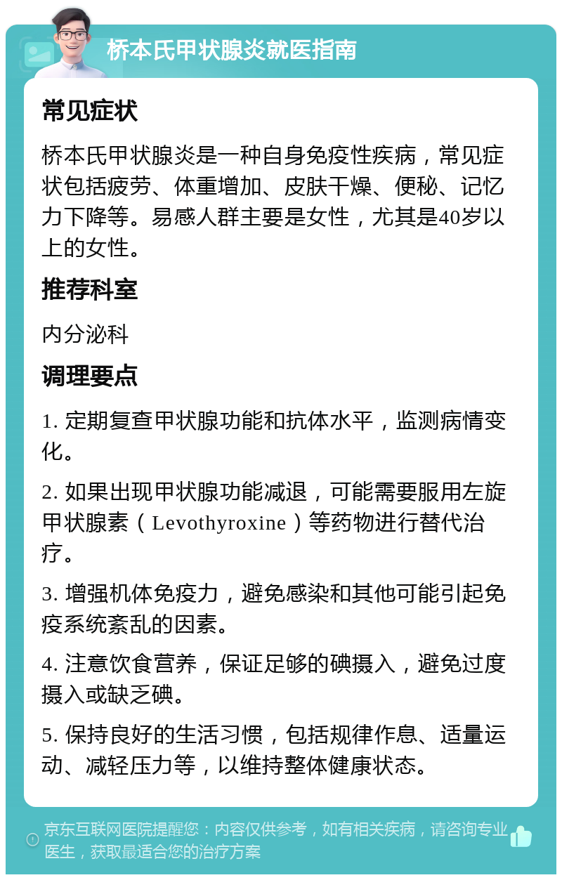 桥本氏甲状腺炎就医指南 常见症状 桥本氏甲状腺炎是一种自身免疫性疾病，常见症状包括疲劳、体重增加、皮肤干燥、便秘、记忆力下降等。易感人群主要是女性，尤其是40岁以上的女性。 推荐科室 内分泌科 调理要点 1. 定期复查甲状腺功能和抗体水平，监测病情变化。 2. 如果出现甲状腺功能减退，可能需要服用左旋甲状腺素（Levothyroxine）等药物进行替代治疗。 3. 增强机体免疫力，避免感染和其他可能引起免疫系统紊乱的因素。 4. 注意饮食营养，保证足够的碘摄入，避免过度摄入或缺乏碘。 5. 保持良好的生活习惯，包括规律作息、适量运动、减轻压力等，以维持整体健康状态。