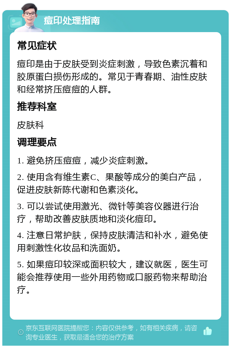 痘印处理指南 常见症状 痘印是由于皮肤受到炎症刺激，导致色素沉着和胶原蛋白损伤形成的。常见于青春期、油性皮肤和经常挤压痘痘的人群。 推荐科室 皮肤科 调理要点 1. 避免挤压痘痘，减少炎症刺激。 2. 使用含有维生素C、果酸等成分的美白产品，促进皮肤新陈代谢和色素淡化。 3. 可以尝试使用激光、微针等美容仪器进行治疗，帮助改善皮肤质地和淡化痘印。 4. 注意日常护肤，保持皮肤清洁和补水，避免使用刺激性化妆品和洗面奶。 5. 如果痘印较深或面积较大，建议就医，医生可能会推荐使用一些外用药物或口服药物来帮助治疗。