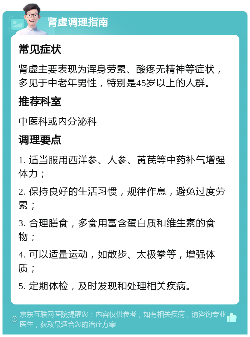 肾虚调理指南 常见症状 肾虚主要表现为浑身劳累、酸疼无精神等症状，多见于中老年男性，特别是45岁以上的人群。 推荐科室 中医科或内分泌科 调理要点 1. 适当服用西洋参、人参、黄芪等中药补气增强体力； 2. 保持良好的生活习惯，规律作息，避免过度劳累； 3. 合理膳食，多食用富含蛋白质和维生素的食物； 4. 可以适量运动，如散步、太极拳等，增强体质； 5. 定期体检，及时发现和处理相关疾病。