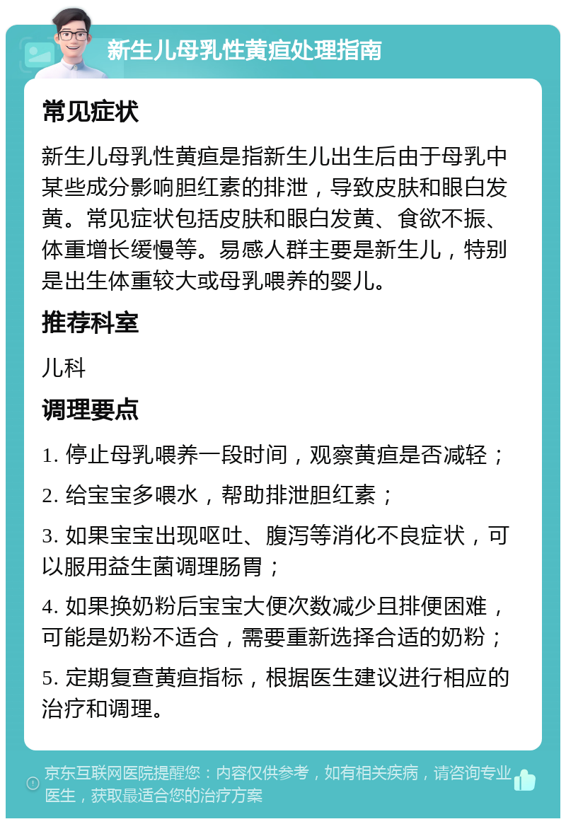 新生儿母乳性黄疸处理指南 常见症状 新生儿母乳性黄疸是指新生儿出生后由于母乳中某些成分影响胆红素的排泄，导致皮肤和眼白发黄。常见症状包括皮肤和眼白发黄、食欲不振、体重增长缓慢等。易感人群主要是新生儿，特别是出生体重较大或母乳喂养的婴儿。 推荐科室 儿科 调理要点 1. 停止母乳喂养一段时间，观察黄疸是否减轻； 2. 给宝宝多喂水，帮助排泄胆红素； 3. 如果宝宝出现呕吐、腹泻等消化不良症状，可以服用益生菌调理肠胃； 4. 如果换奶粉后宝宝大便次数减少且排便困难，可能是奶粉不适合，需要重新选择合适的奶粉； 5. 定期复查黄疸指标，根据医生建议进行相应的治疗和调理。