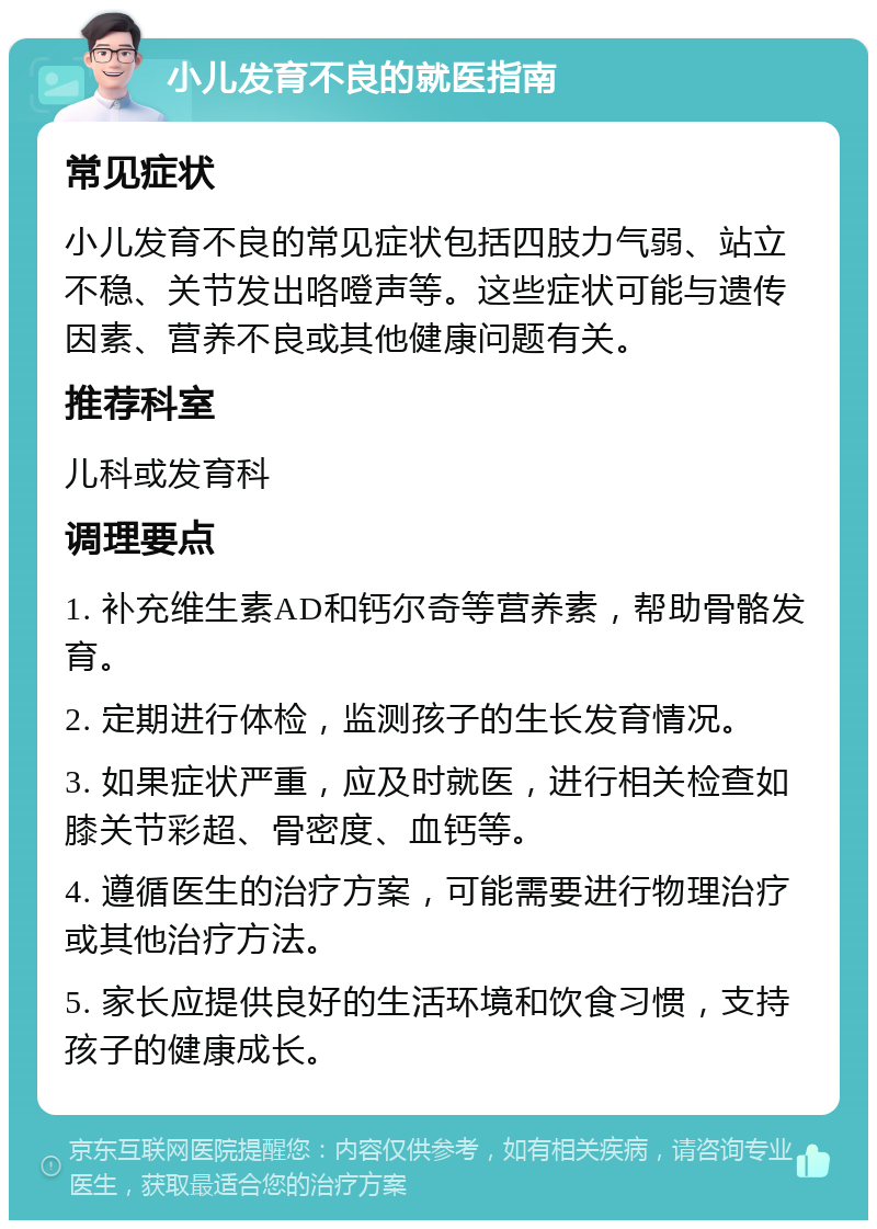 小儿发育不良的就医指南 常见症状 小儿发育不良的常见症状包括四肢力气弱、站立不稳、关节发出咯噔声等。这些症状可能与遗传因素、营养不良或其他健康问题有关。 推荐科室 儿科或发育科 调理要点 1. 补充维生素AD和钙尔奇等营养素，帮助骨骼发育。 2. 定期进行体检，监测孩子的生长发育情况。 3. 如果症状严重，应及时就医，进行相关检查如膝关节彩超、骨密度、血钙等。 4. 遵循医生的治疗方案，可能需要进行物理治疗或其他治疗方法。 5. 家长应提供良好的生活环境和饮食习惯，支持孩子的健康成长。