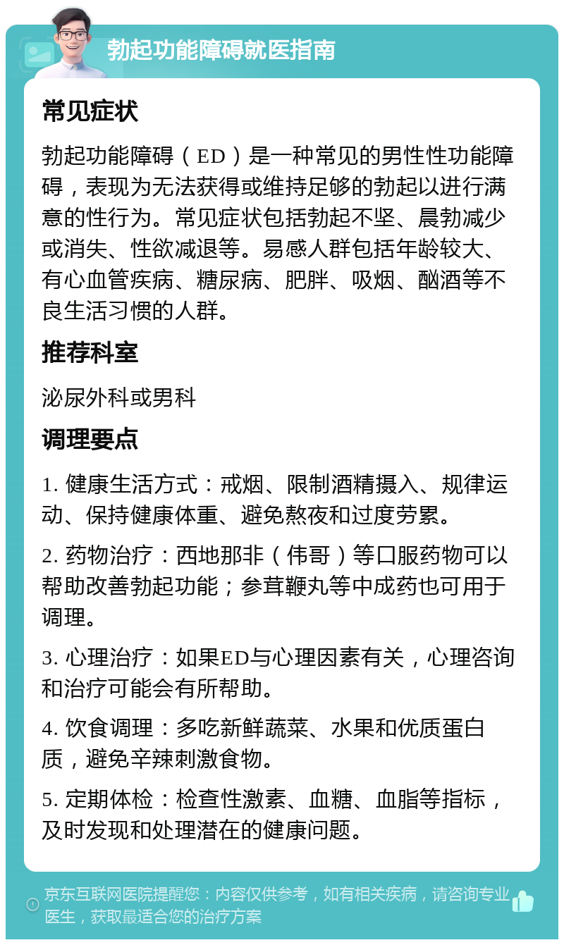 勃起功能障碍就医指南 常见症状 勃起功能障碍（ED）是一种常见的男性性功能障碍，表现为无法获得或维持足够的勃起以进行满意的性行为。常见症状包括勃起不坚、晨勃减少或消失、性欲减退等。易感人群包括年龄较大、有心血管疾病、糖尿病、肥胖、吸烟、酗酒等不良生活习惯的人群。 推荐科室 泌尿外科或男科 调理要点 1. 健康生活方式：戒烟、限制酒精摄入、规律运动、保持健康体重、避免熬夜和过度劳累。 2. 药物治疗：西地那非（伟哥）等口服药物可以帮助改善勃起功能；参茸鞭丸等中成药也可用于调理。 3. 心理治疗：如果ED与心理因素有关，心理咨询和治疗可能会有所帮助。 4. 饮食调理：多吃新鲜蔬菜、水果和优质蛋白质，避免辛辣刺激食物。 5. 定期体检：检查性激素、血糖、血脂等指标，及时发现和处理潜在的健康问题。