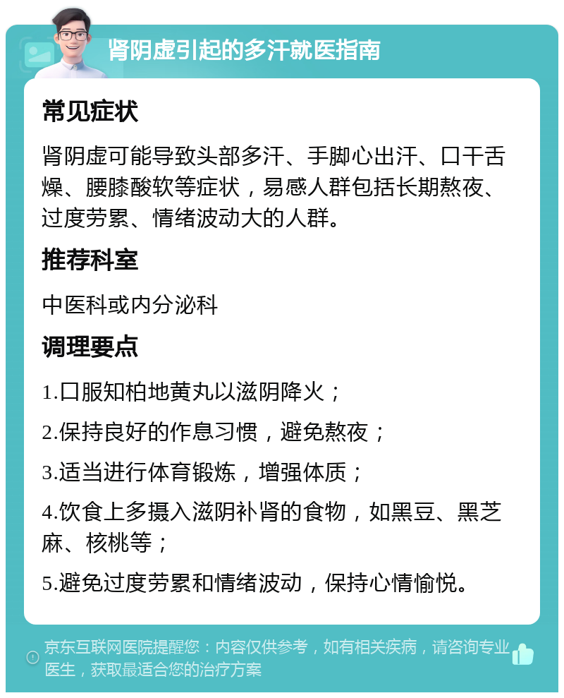 肾阴虚引起的多汗就医指南 常见症状 肾阴虚可能导致头部多汗、手脚心出汗、口干舌燥、腰膝酸软等症状，易感人群包括长期熬夜、过度劳累、情绪波动大的人群。 推荐科室 中医科或内分泌科 调理要点 1.口服知柏地黄丸以滋阴降火； 2.保持良好的作息习惯，避免熬夜； 3.适当进行体育锻炼，增强体质； 4.饮食上多摄入滋阴补肾的食物，如黑豆、黑芝麻、核桃等； 5.避免过度劳累和情绪波动，保持心情愉悦。