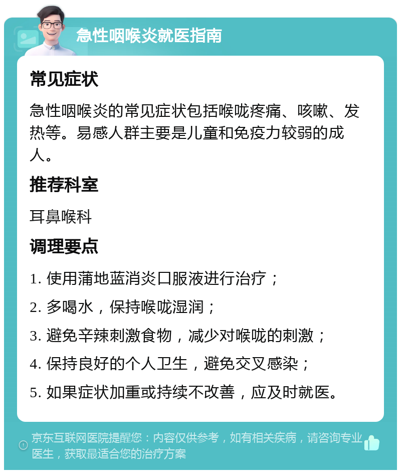 急性咽喉炎就医指南 常见症状 急性咽喉炎的常见症状包括喉咙疼痛、咳嗽、发热等。易感人群主要是儿童和免疫力较弱的成人。 推荐科室 耳鼻喉科 调理要点 1. 使用蒲地蓝消炎口服液进行治疗； 2. 多喝水，保持喉咙湿润； 3. 避免辛辣刺激食物，减少对喉咙的刺激； 4. 保持良好的个人卫生，避免交叉感染； 5. 如果症状加重或持续不改善，应及时就医。