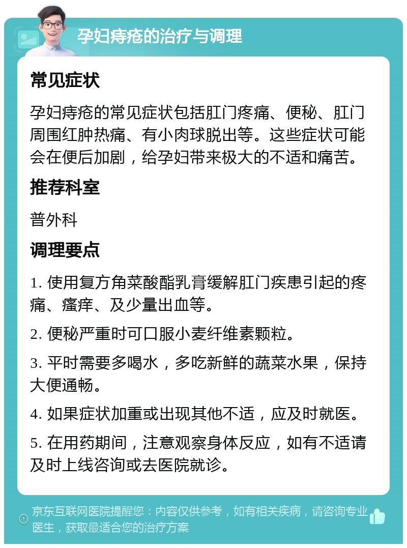 孕妇痔疮的治疗与调理 常见症状 孕妇痔疮的常见症状包括肛门疼痛、便秘、肛门周围红肿热痛、有小肉球脱出等。这些症状可能会在便后加剧，给孕妇带来极大的不适和痛苦。 推荐科室 普外科 调理要点 1. 使用复方角菜酸酯乳膏缓解肛门疾患引起的疼痛、瘙痒、及少量出血等。 2. 便秘严重时可口服小麦纤维素颗粒。 3. 平时需要多喝水，多吃新鲜的蔬菜水果，保持大便通畅。 4. 如果症状加重或出现其他不适，应及时就医。 5. 在用药期间，注意观察身体反应，如有不适请及时上线咨询或去医院就诊。