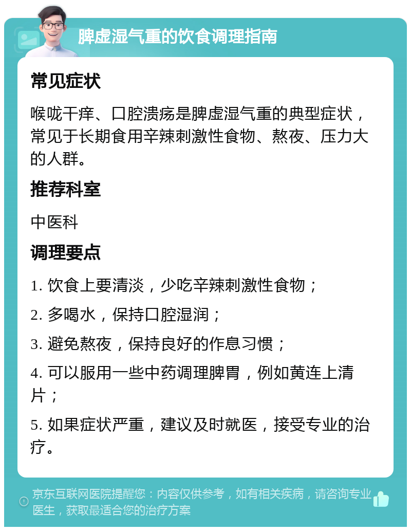 脾虚湿气重的饮食调理指南 常见症状 喉咙干痒、口腔溃疡是脾虚湿气重的典型症状，常见于长期食用辛辣刺激性食物、熬夜、压力大的人群。 推荐科室 中医科 调理要点 1. 饮食上要清淡，少吃辛辣刺激性食物； 2. 多喝水，保持口腔湿润； 3. 避免熬夜，保持良好的作息习惯； 4. 可以服用一些中药调理脾胃，例如黄连上清片； 5. 如果症状严重，建议及时就医，接受专业的治疗。