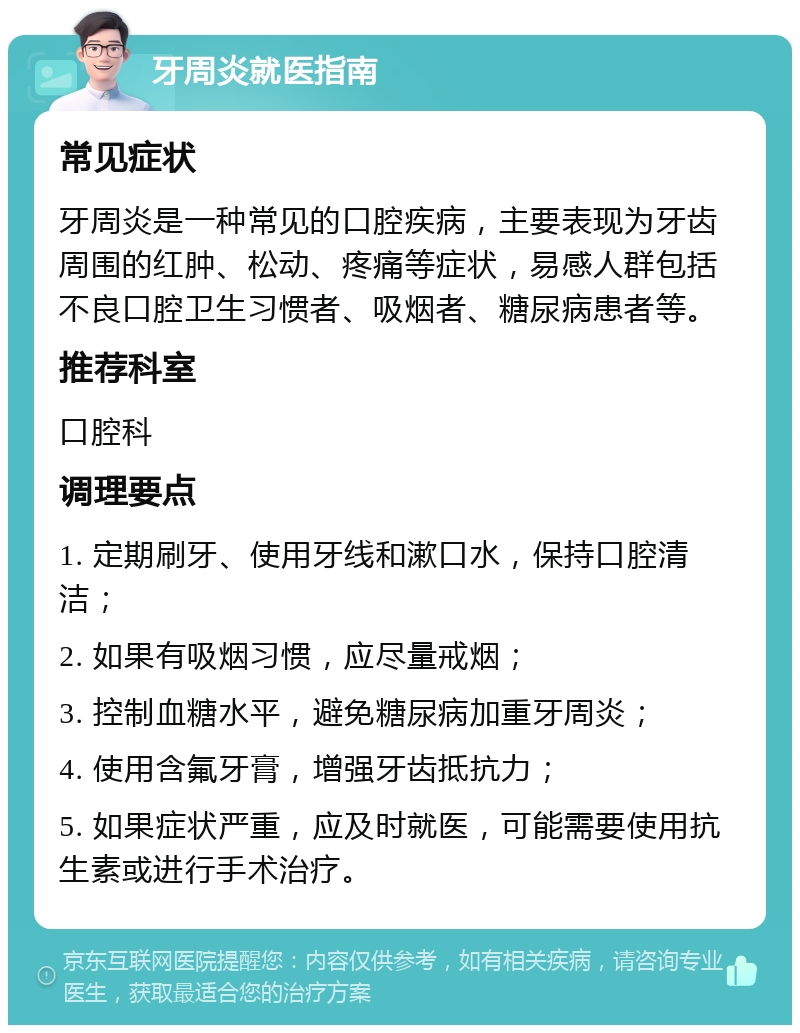 牙周炎就医指南 常见症状 牙周炎是一种常见的口腔疾病，主要表现为牙齿周围的红肿、松动、疼痛等症状，易感人群包括不良口腔卫生习惯者、吸烟者、糖尿病患者等。 推荐科室 口腔科 调理要点 1. 定期刷牙、使用牙线和漱口水，保持口腔清洁； 2. 如果有吸烟习惯，应尽量戒烟； 3. 控制血糖水平，避免糖尿病加重牙周炎； 4. 使用含氟牙膏，增强牙齿抵抗力； 5. 如果症状严重，应及时就医，可能需要使用抗生素或进行手术治疗。