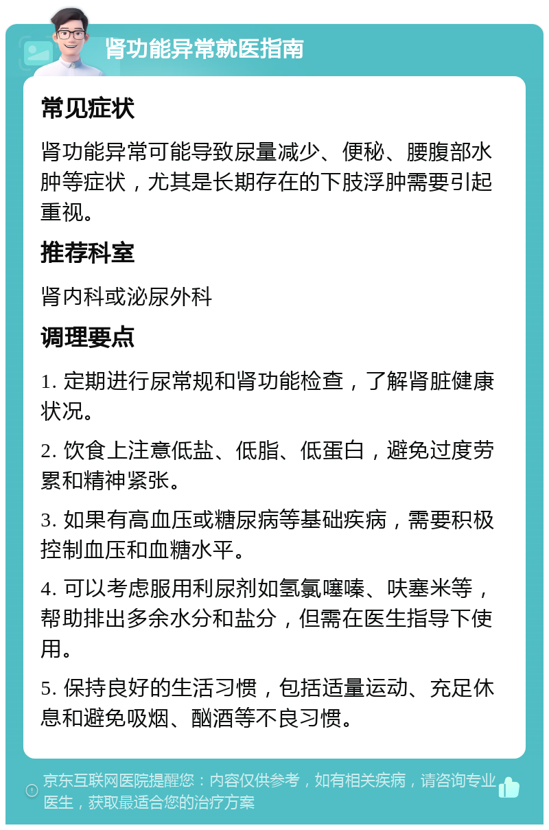 肾功能异常就医指南 常见症状 肾功能异常可能导致尿量减少、便秘、腰腹部水肿等症状，尤其是长期存在的下肢浮肿需要引起重视。 推荐科室 肾内科或泌尿外科 调理要点 1. 定期进行尿常规和肾功能检查，了解肾脏健康状况。 2. 饮食上注意低盐、低脂、低蛋白，避免过度劳累和精神紧张。 3. 如果有高血压或糖尿病等基础疾病，需要积极控制血压和血糖水平。 4. 可以考虑服用利尿剂如氢氯噻嗪、呋塞米等，帮助排出多余水分和盐分，但需在医生指导下使用。 5. 保持良好的生活习惯，包括适量运动、充足休息和避免吸烟、酗酒等不良习惯。