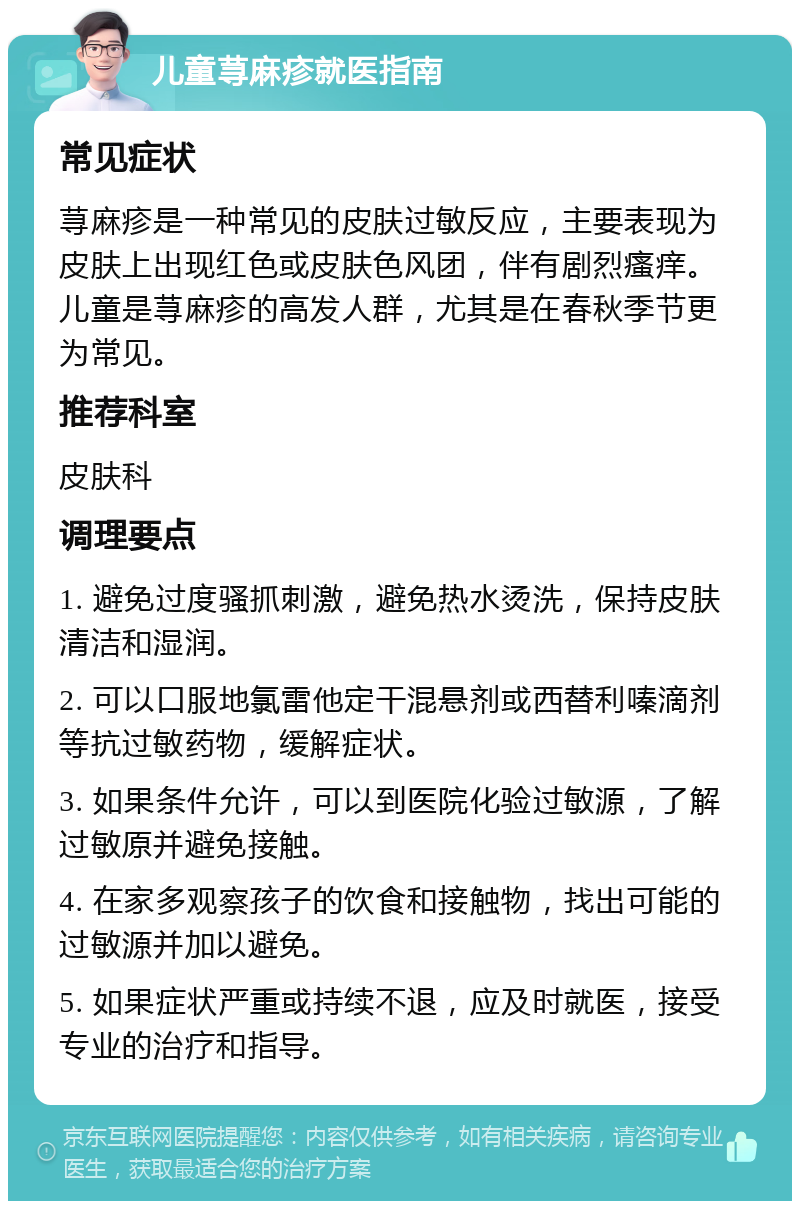 儿童荨麻疹就医指南 常见症状 荨麻疹是一种常见的皮肤过敏反应，主要表现为皮肤上出现红色或皮肤色风团，伴有剧烈瘙痒。儿童是荨麻疹的高发人群，尤其是在春秋季节更为常见。 推荐科室 皮肤科 调理要点 1. 避免过度骚抓刺激，避免热水烫洗，保持皮肤清洁和湿润。 2. 可以口服地氯雷他定干混悬剂或西替利嗪滴剂等抗过敏药物，缓解症状。 3. 如果条件允许，可以到医院化验过敏源，了解过敏原并避免接触。 4. 在家多观察孩子的饮食和接触物，找出可能的过敏源并加以避免。 5. 如果症状严重或持续不退，应及时就医，接受专业的治疗和指导。