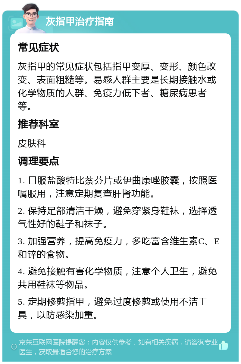 灰指甲治疗指南 常见症状 灰指甲的常见症状包括指甲变厚、变形、颜色改变、表面粗糙等。易感人群主要是长期接触水或化学物质的人群、免疫力低下者、糖尿病患者等。 推荐科室 皮肤科 调理要点 1. 口服盐酸特比萘芬片或伊曲康唑胶囊，按照医嘱服用，注意定期复查肝肾功能。 2. 保持足部清洁干燥，避免穿紧身鞋袜，选择透气性好的鞋子和袜子。 3. 加强营养，提高免疫力，多吃富含维生素C、E和锌的食物。 4. 避免接触有害化学物质，注意个人卫生，避免共用鞋袜等物品。 5. 定期修剪指甲，避免过度修剪或使用不洁工具，以防感染加重。