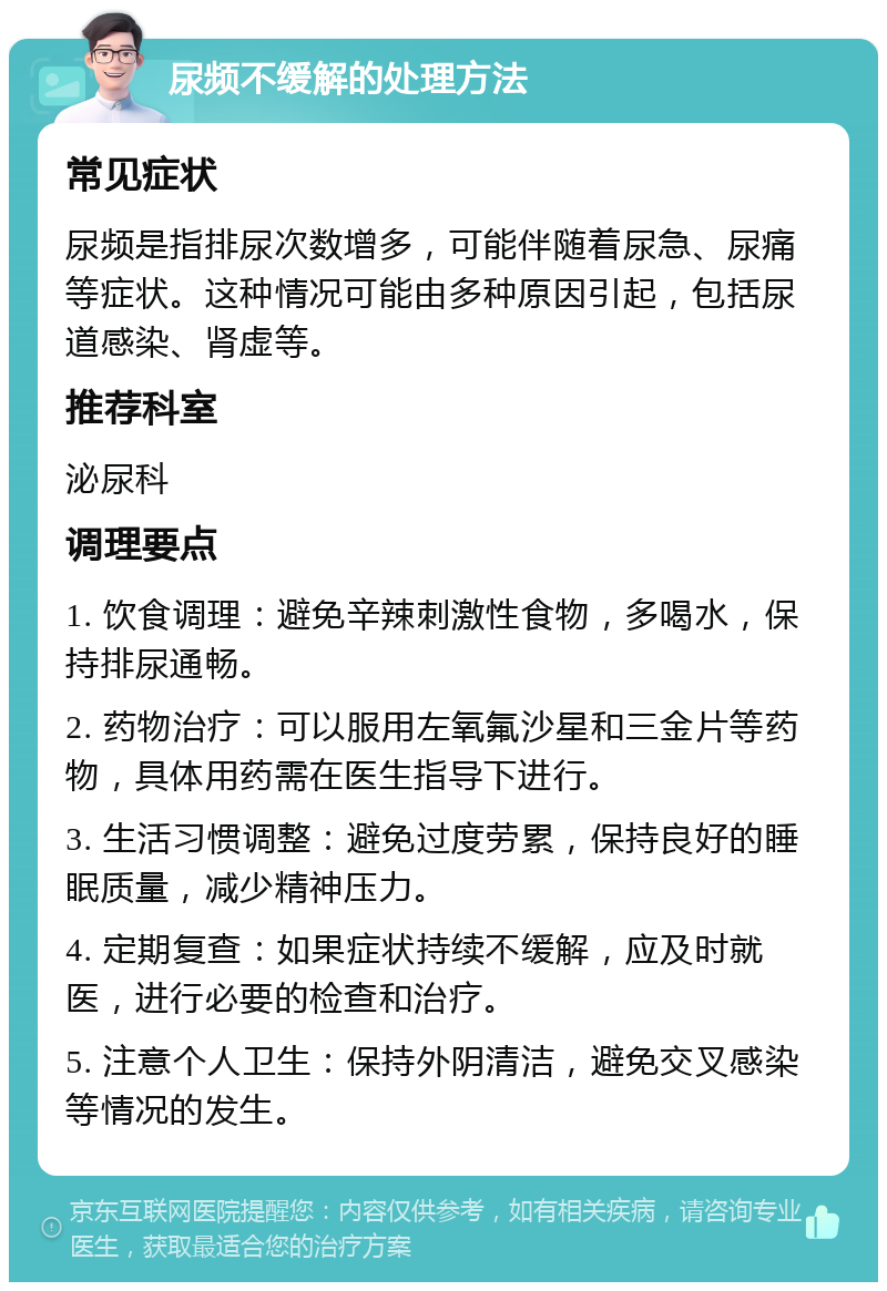 尿频不缓解的处理方法 常见症状 尿频是指排尿次数增多，可能伴随着尿急、尿痛等症状。这种情况可能由多种原因引起，包括尿道感染、肾虚等。 推荐科室 泌尿科 调理要点 1. 饮食调理：避免辛辣刺激性食物，多喝水，保持排尿通畅。 2. 药物治疗：可以服用左氧氟沙星和三金片等药物，具体用药需在医生指导下进行。 3. 生活习惯调整：避免过度劳累，保持良好的睡眠质量，减少精神压力。 4. 定期复查：如果症状持续不缓解，应及时就医，进行必要的检查和治疗。 5. 注意个人卫生：保持外阴清洁，避免交叉感染等情况的发生。