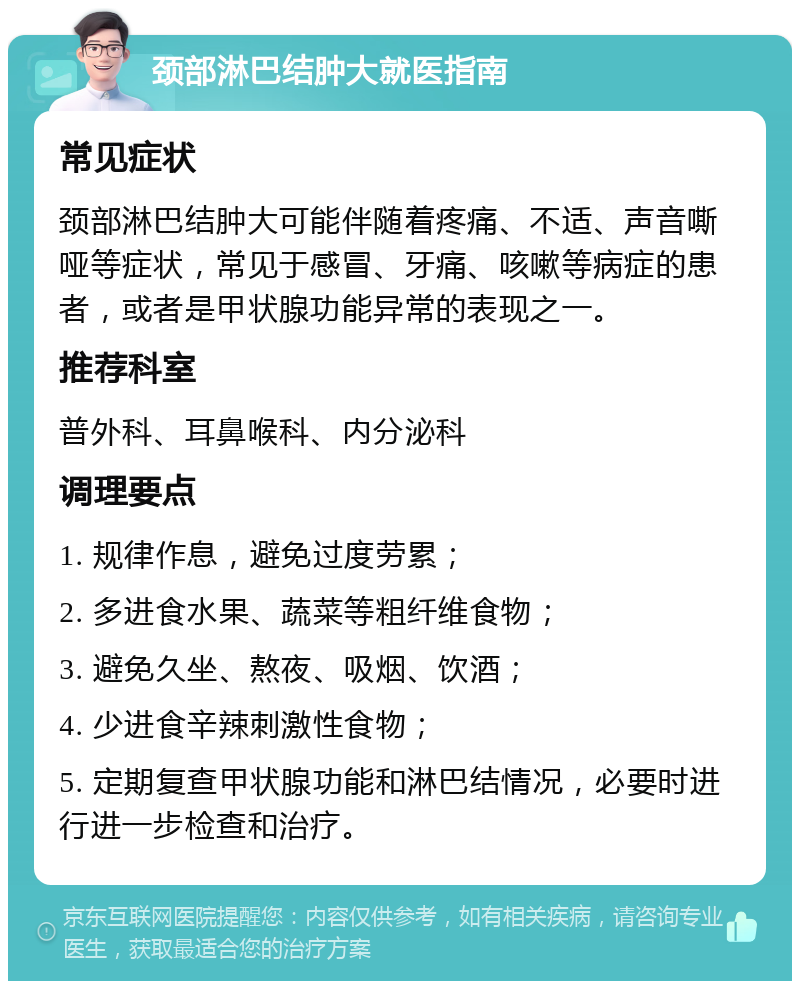 颈部淋巴结肿大就医指南 常见症状 颈部淋巴结肿大可能伴随着疼痛、不适、声音嘶哑等症状，常见于感冒、牙痛、咳嗽等病症的患者，或者是甲状腺功能异常的表现之一。 推荐科室 普外科、耳鼻喉科、内分泌科 调理要点 1. 规律作息，避免过度劳累； 2. 多进食水果、蔬菜等粗纤维食物； 3. 避免久坐、熬夜、吸烟、饮酒； 4. 少进食辛辣刺激性食物； 5. 定期复查甲状腺功能和淋巴结情况，必要时进行进一步检查和治疗。