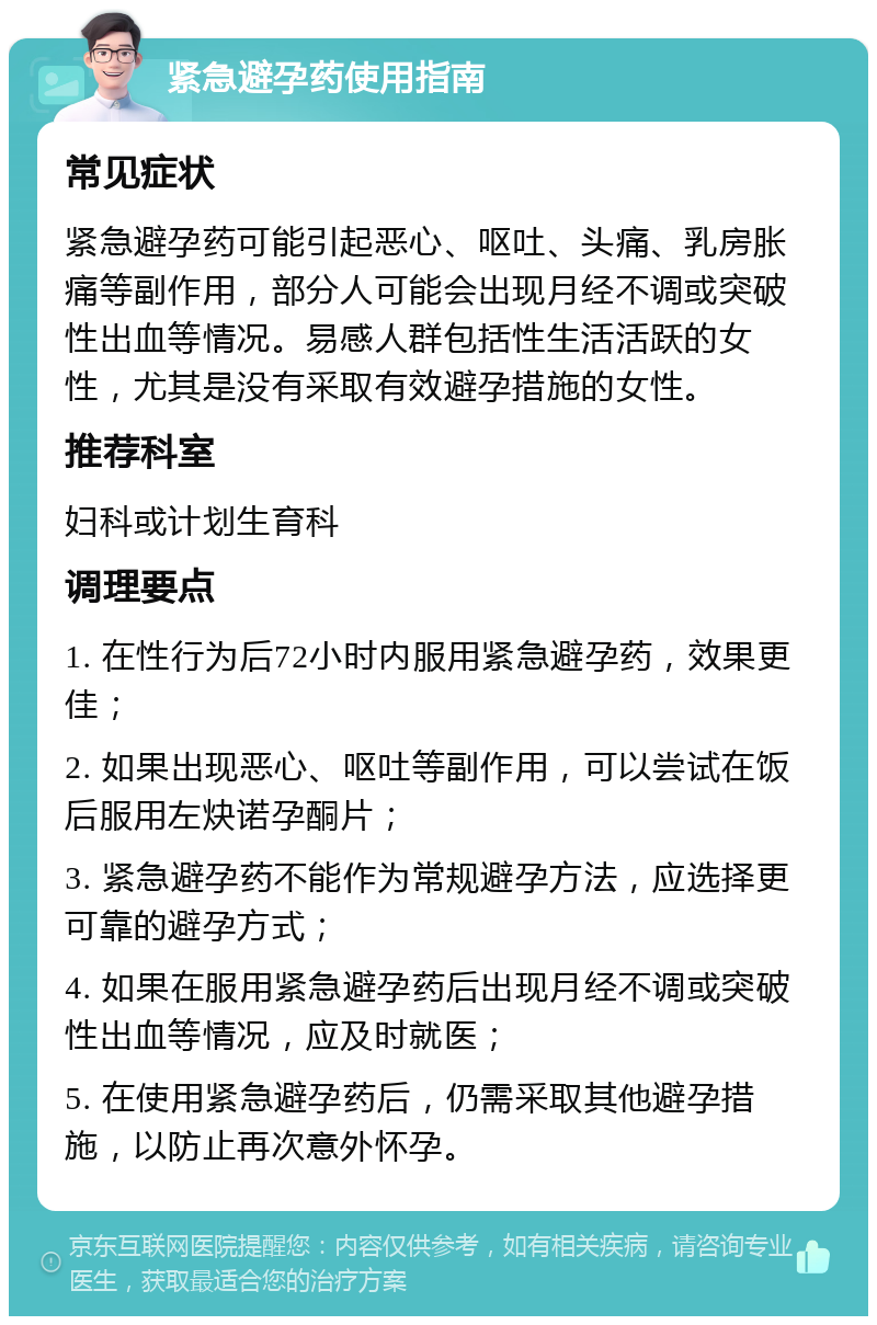 紧急避孕药使用指南 常见症状 紧急避孕药可能引起恶心、呕吐、头痛、乳房胀痛等副作用，部分人可能会出现月经不调或突破性出血等情况。易感人群包括性生活活跃的女性，尤其是没有采取有效避孕措施的女性。 推荐科室 妇科或计划生育科 调理要点 1. 在性行为后72小时内服用紧急避孕药，效果更佳； 2. 如果出现恶心、呕吐等副作用，可以尝试在饭后服用左炔诺孕酮片； 3. 紧急避孕药不能作为常规避孕方法，应选择更可靠的避孕方式； 4. 如果在服用紧急避孕药后出现月经不调或突破性出血等情况，应及时就医； 5. 在使用紧急避孕药后，仍需采取其他避孕措施，以防止再次意外怀孕。