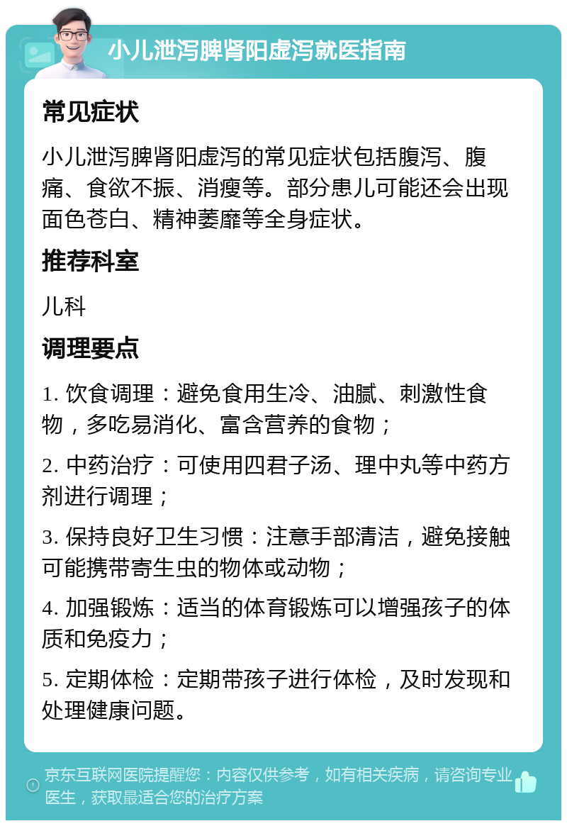 小儿泄泻脾肾阳虚泻就医指南 常见症状 小儿泄泻脾肾阳虚泻的常见症状包括腹泻、腹痛、食欲不振、消瘦等。部分患儿可能还会出现面色苍白、精神萎靡等全身症状。 推荐科室 儿科 调理要点 1. 饮食调理：避免食用生冷、油腻、刺激性食物，多吃易消化、富含营养的食物； 2. 中药治疗：可使用四君子汤、理中丸等中药方剂进行调理； 3. 保持良好卫生习惯：注意手部清洁，避免接触可能携带寄生虫的物体或动物； 4. 加强锻炼：适当的体育锻炼可以增强孩子的体质和免疫力； 5. 定期体检：定期带孩子进行体检，及时发现和处理健康问题。