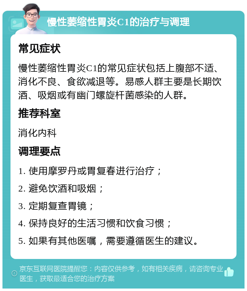 慢性萎缩性胃炎C1的治疗与调理 常见症状 慢性萎缩性胃炎C1的常见症状包括上腹部不适、消化不良、食欲减退等。易感人群主要是长期饮酒、吸烟或有幽门螺旋杆菌感染的人群。 推荐科室 消化内科 调理要点 1. 使用摩罗丹或胃复春进行治疗； 2. 避免饮酒和吸烟； 3. 定期复查胃镜； 4. 保持良好的生活习惯和饮食习惯； 5. 如果有其他医嘱，需要遵循医生的建议。