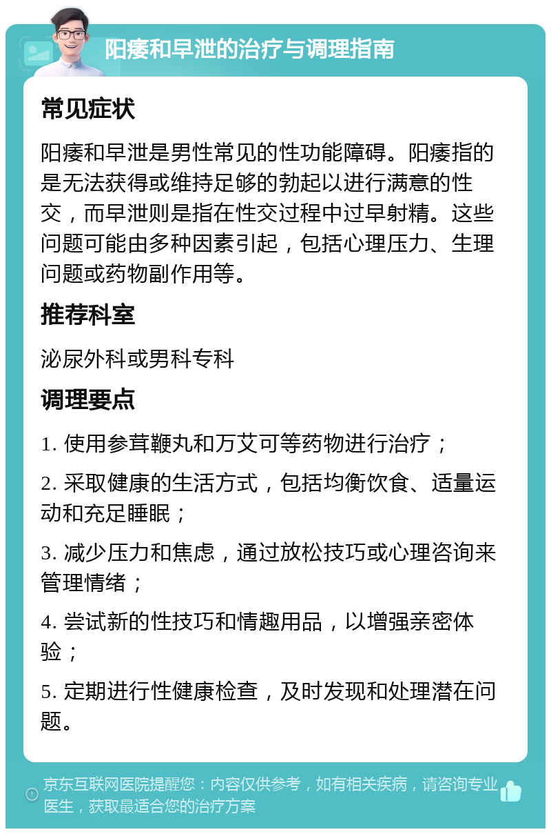 阳痿和早泄的治疗与调理指南 常见症状 阳痿和早泄是男性常见的性功能障碍。阳痿指的是无法获得或维持足够的勃起以进行满意的性交，而早泄则是指在性交过程中过早射精。这些问题可能由多种因素引起，包括心理压力、生理问题或药物副作用等。 推荐科室 泌尿外科或男科专科 调理要点 1. 使用参茸鞭丸和万艾可等药物进行治疗； 2. 采取健康的生活方式，包括均衡饮食、适量运动和充足睡眠； 3. 减少压力和焦虑，通过放松技巧或心理咨询来管理情绪； 4. 尝试新的性技巧和情趣用品，以增强亲密体验； 5. 定期进行性健康检查，及时发现和处理潜在问题。