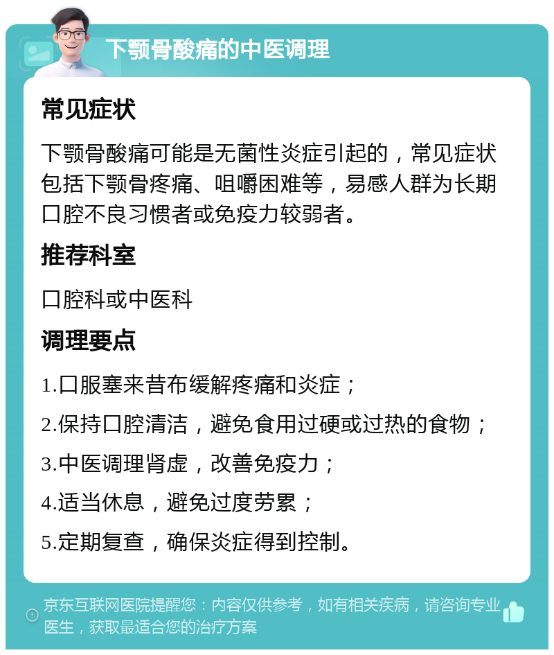 下颚骨酸痛的中医调理 常见症状 下颚骨酸痛可能是无菌性炎症引起的，常见症状包括下颚骨疼痛、咀嚼困难等，易感人群为长期口腔不良习惯者或免疫力较弱者。 推荐科室 口腔科或中医科 调理要点 1.口服塞来昔布缓解疼痛和炎症； 2.保持口腔清洁，避免食用过硬或过热的食物； 3.中医调理肾虚，改善免疫力； 4.适当休息，避免过度劳累； 5.定期复查，确保炎症得到控制。