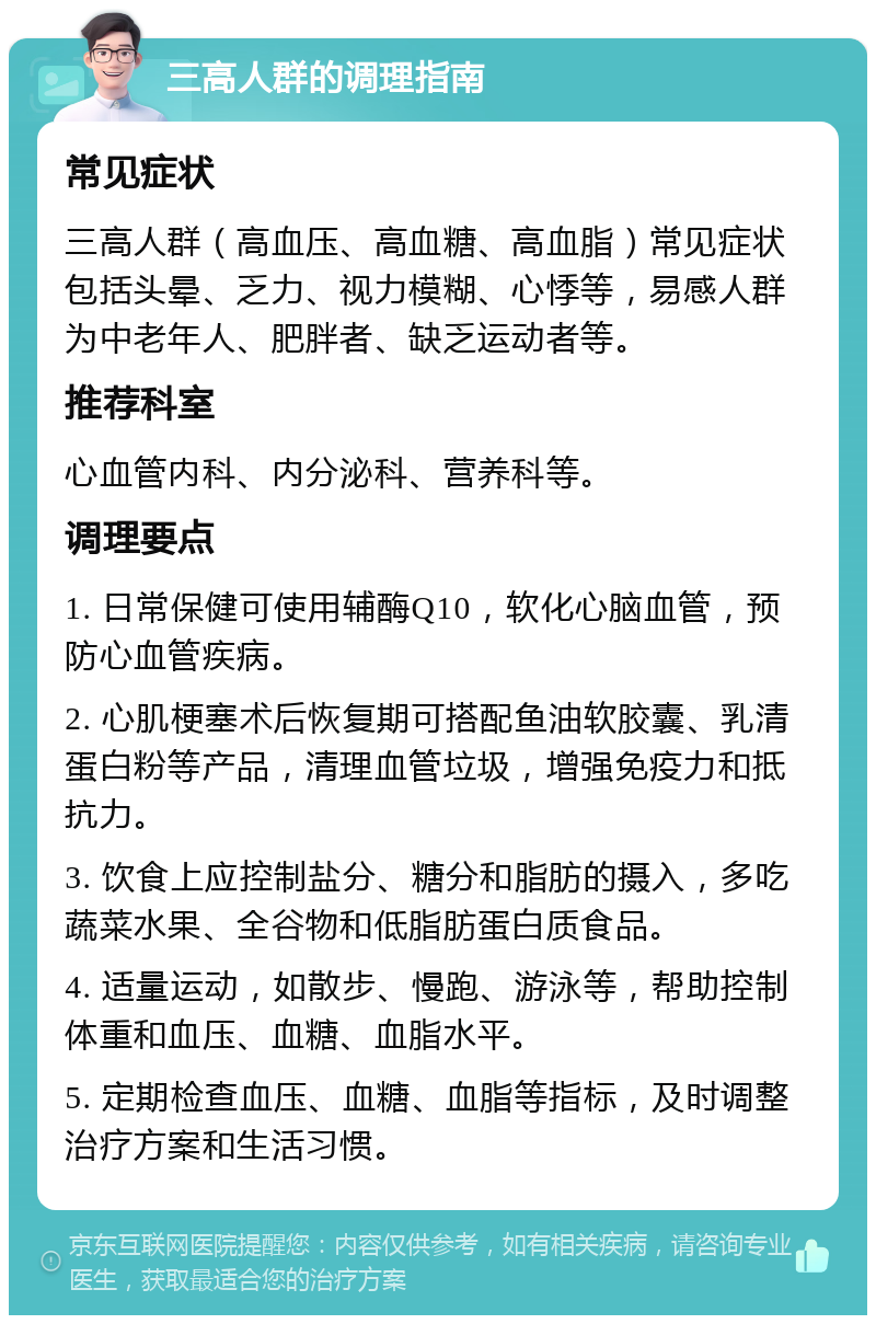 三高人群的调理指南 常见症状 三高人群（高血压、高血糖、高血脂）常见症状包括头晕、乏力、视力模糊、心悸等，易感人群为中老年人、肥胖者、缺乏运动者等。 推荐科室 心血管内科、内分泌科、营养科等。 调理要点 1. 日常保健可使用辅酶Q10，软化心脑血管，预防心血管疾病。 2. 心肌梗塞术后恢复期可搭配鱼油软胶囊、乳清蛋白粉等产品，清理血管垃圾，增强免疫力和抵抗力。 3. 饮食上应控制盐分、糖分和脂肪的摄入，多吃蔬菜水果、全谷物和低脂肪蛋白质食品。 4. 适量运动，如散步、慢跑、游泳等，帮助控制体重和血压、血糖、血脂水平。 5. 定期检查血压、血糖、血脂等指标，及时调整治疗方案和生活习惯。