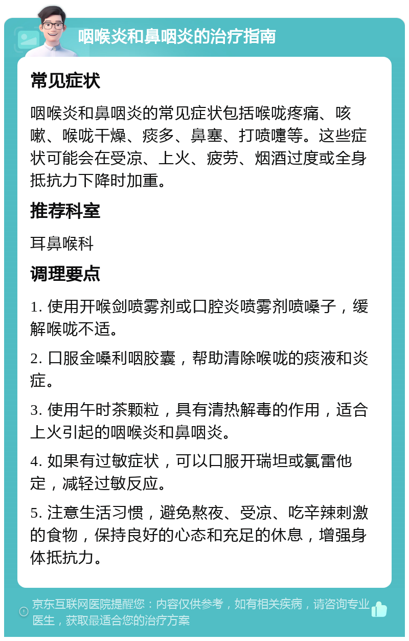 咽喉炎和鼻咽炎的治疗指南 常见症状 咽喉炎和鼻咽炎的常见症状包括喉咙疼痛、咳嗽、喉咙干燥、痰多、鼻塞、打喷嚏等。这些症状可能会在受凉、上火、疲劳、烟酒过度或全身抵抗力下降时加重。 推荐科室 耳鼻喉科 调理要点 1. 使用开喉剑喷雾剂或口腔炎喷雾剂喷嗓子，缓解喉咙不适。 2. 口服金嗓利咽胶囊，帮助清除喉咙的痰液和炎症。 3. 使用午时茶颗粒，具有清热解毒的作用，适合上火引起的咽喉炎和鼻咽炎。 4. 如果有过敏症状，可以口服开瑞坦或氯雷他定，减轻过敏反应。 5. 注意生活习惯，避免熬夜、受凉、吃辛辣刺激的食物，保持良好的心态和充足的休息，增强身体抵抗力。