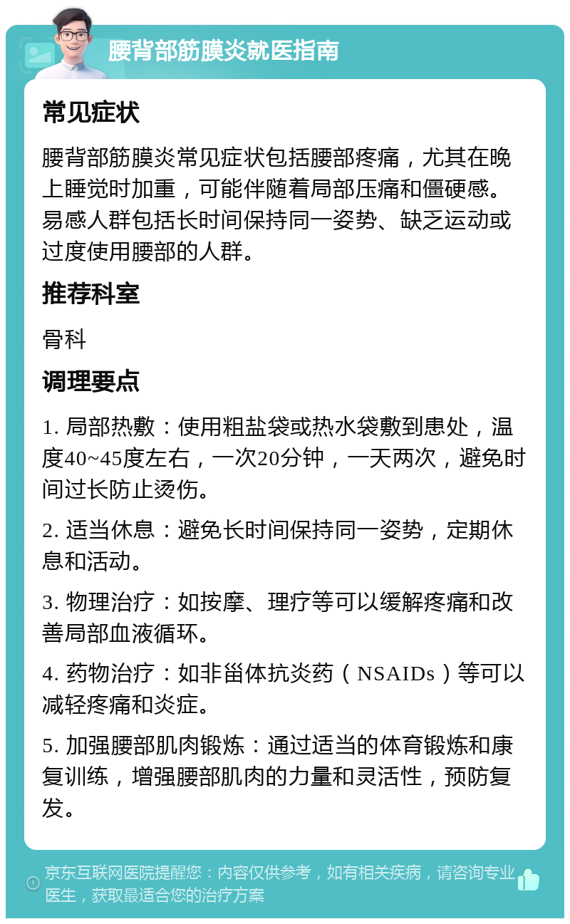 腰背部筋膜炎就医指南 常见症状 腰背部筋膜炎常见症状包括腰部疼痛，尤其在晚上睡觉时加重，可能伴随着局部压痛和僵硬感。易感人群包括长时间保持同一姿势、缺乏运动或过度使用腰部的人群。 推荐科室 骨科 调理要点 1. 局部热敷：使用粗盐袋或热水袋敷到患处，温度40~45度左右，一次20分钟，一天两次，避免时间过长防止烫伤。 2. 适当休息：避免长时间保持同一姿势，定期休息和活动。 3. 物理治疗：如按摩、理疗等可以缓解疼痛和改善局部血液循环。 4. 药物治疗：如非甾体抗炎药（NSAIDs）等可以减轻疼痛和炎症。 5. 加强腰部肌肉锻炼：通过适当的体育锻炼和康复训练，增强腰部肌肉的力量和灵活性，预防复发。