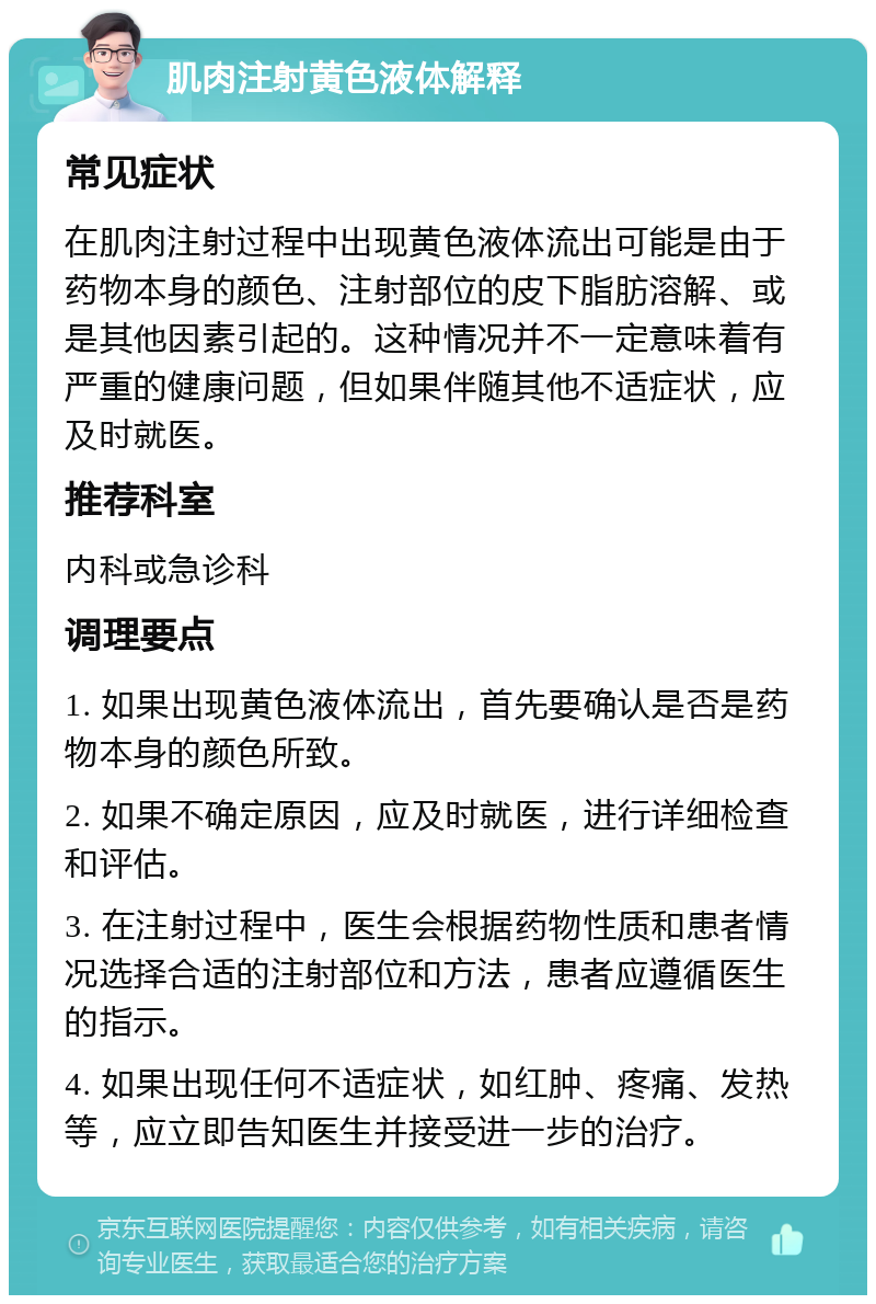 肌肉注射黄色液体解释 常见症状 在肌肉注射过程中出现黄色液体流出可能是由于药物本身的颜色、注射部位的皮下脂肪溶解、或是其他因素引起的。这种情况并不一定意味着有严重的健康问题，但如果伴随其他不适症状，应及时就医。 推荐科室 内科或急诊科 调理要点 1. 如果出现黄色液体流出，首先要确认是否是药物本身的颜色所致。 2. 如果不确定原因，应及时就医，进行详细检查和评估。 3. 在注射过程中，医生会根据药物性质和患者情况选择合适的注射部位和方法，患者应遵循医生的指示。 4. 如果出现任何不适症状，如红肿、疼痛、发热等，应立即告知医生并接受进一步的治疗。