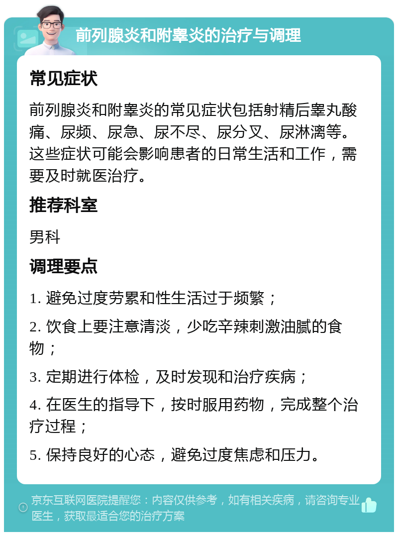 前列腺炎和附睾炎的治疗与调理 常见症状 前列腺炎和附睾炎的常见症状包括射精后睾丸酸痛、尿频、尿急、尿不尽、尿分叉、尿淋漓等。这些症状可能会影响患者的日常生活和工作，需要及时就医治疗。 推荐科室 男科 调理要点 1. 避免过度劳累和性生活过于频繁； 2. 饮食上要注意清淡，少吃辛辣刺激油腻的食物； 3. 定期进行体检，及时发现和治疗疾病； 4. 在医生的指导下，按时服用药物，完成整个治疗过程； 5. 保持良好的心态，避免过度焦虑和压力。