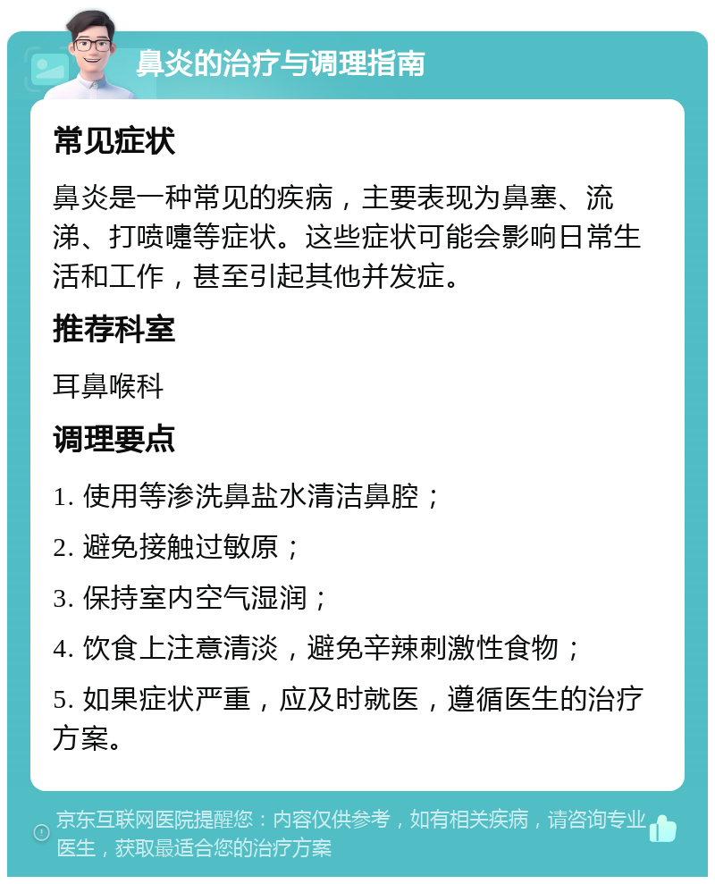 鼻炎的治疗与调理指南 常见症状 鼻炎是一种常见的疾病，主要表现为鼻塞、流涕、打喷嚏等症状。这些症状可能会影响日常生活和工作，甚至引起其他并发症。 推荐科室 耳鼻喉科 调理要点 1. 使用等渗洗鼻盐水清洁鼻腔； 2. 避免接触过敏原； 3. 保持室内空气湿润； 4. 饮食上注意清淡，避免辛辣刺激性食物； 5. 如果症状严重，应及时就医，遵循医生的治疗方案。