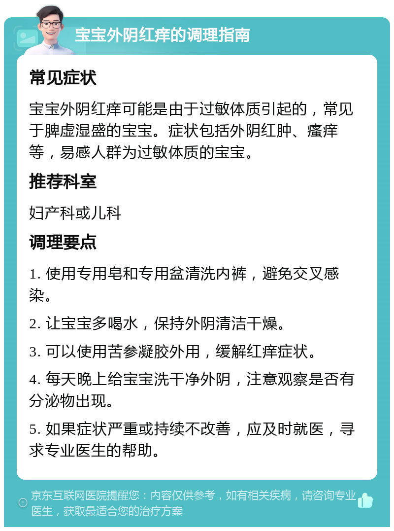 宝宝外阴红痒的调理指南 常见症状 宝宝外阴红痒可能是由于过敏体质引起的，常见于脾虚湿盛的宝宝。症状包括外阴红肿、瘙痒等，易感人群为过敏体质的宝宝。 推荐科室 妇产科或儿科 调理要点 1. 使用专用皂和专用盆清洗内裤，避免交叉感染。 2. 让宝宝多喝水，保持外阴清洁干燥。 3. 可以使用苦参凝胶外用，缓解红痒症状。 4. 每天晚上给宝宝洗干净外阴，注意观察是否有分泌物出现。 5. 如果症状严重或持续不改善，应及时就医，寻求专业医生的帮助。