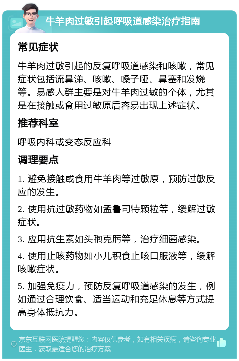 牛羊肉过敏引起呼吸道感染治疗指南 常见症状 牛羊肉过敏引起的反复呼吸道感染和咳嗽，常见症状包括流鼻涕、咳嗽、嗓子哑、鼻塞和发烧等。易感人群主要是对牛羊肉过敏的个体，尤其是在接触或食用过敏原后容易出现上述症状。 推荐科室 呼吸内科或变态反应科 调理要点 1. 避免接触或食用牛羊肉等过敏原，预防过敏反应的发生。 2. 使用抗过敏药物如孟鲁司特颗粒等，缓解过敏症状。 3. 应用抗生素如头孢克肟等，治疗细菌感染。 4. 使用止咳药物如小儿积食止咳口服液等，缓解咳嗽症状。 5. 加强免疫力，预防反复呼吸道感染的发生，例如通过合理饮食、适当运动和充足休息等方式提高身体抵抗力。