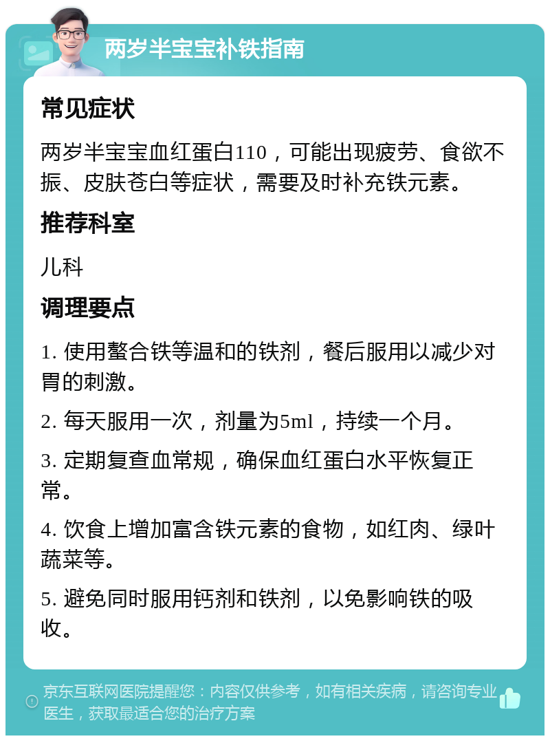 两岁半宝宝补铁指南 常见症状 两岁半宝宝血红蛋白110，可能出现疲劳、食欲不振、皮肤苍白等症状，需要及时补充铁元素。 推荐科室 儿科 调理要点 1. 使用螯合铁等温和的铁剂，餐后服用以减少对胃的刺激。 2. 每天服用一次，剂量为5ml，持续一个月。 3. 定期复查血常规，确保血红蛋白水平恢复正常。 4. 饮食上增加富含铁元素的食物，如红肉、绿叶蔬菜等。 5. 避免同时服用钙剂和铁剂，以免影响铁的吸收。