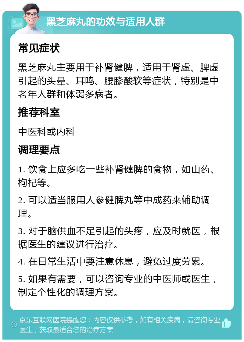 黑芝麻丸的功效与适用人群 常见症状 黑芝麻丸主要用于补肾健脾，适用于肾虚、脾虚引起的头晕、耳鸣、腰膝酸软等症状，特别是中老年人群和体弱多病者。 推荐科室 中医科或内科 调理要点 1. 饮食上应多吃一些补肾健脾的食物，如山药、枸杞等。 2. 可以适当服用人参健脾丸等中成药来辅助调理。 3. 对于脑供血不足引起的头疼，应及时就医，根据医生的建议进行治疗。 4. 在日常生活中要注意休息，避免过度劳累。 5. 如果有需要，可以咨询专业的中医师或医生，制定个性化的调理方案。