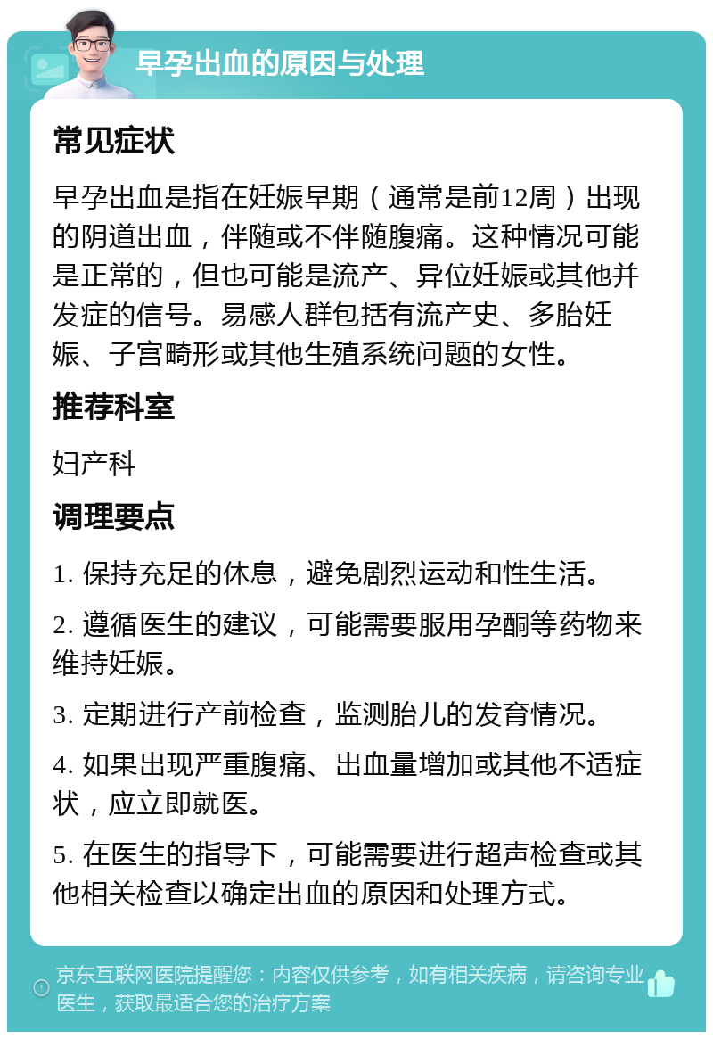 早孕出血的原因与处理 常见症状 早孕出血是指在妊娠早期（通常是前12周）出现的阴道出血，伴随或不伴随腹痛。这种情况可能是正常的，但也可能是流产、异位妊娠或其他并发症的信号。易感人群包括有流产史、多胎妊娠、子宫畸形或其他生殖系统问题的女性。 推荐科室 妇产科 调理要点 1. 保持充足的休息，避免剧烈运动和性生活。 2. 遵循医生的建议，可能需要服用孕酮等药物来维持妊娠。 3. 定期进行产前检查，监测胎儿的发育情况。 4. 如果出现严重腹痛、出血量增加或其他不适症状，应立即就医。 5. 在医生的指导下，可能需要进行超声检查或其他相关检查以确定出血的原因和处理方式。